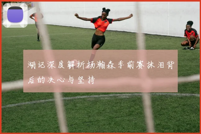 湖记深度解析杨瀚森季前赛抹泪背后的决心与坚持