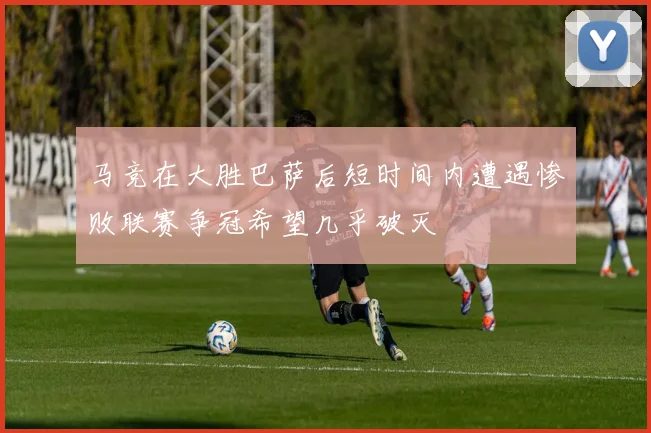 马竞在大胜巴萨后短时间内遭遇惨败联赛争冠希望几乎破灭