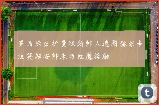 罗马诺分析曼联新帅人选图赫尔专注英超安帅未与红魔接触