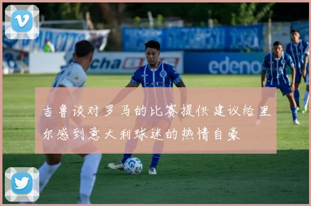 吉鲁谈对罗马的比赛提供建议给里尔感到意大利球迷的热情自豪