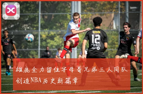 雄鹿全力留住字母哥兄弟三人同队创造NBA历史新篇章