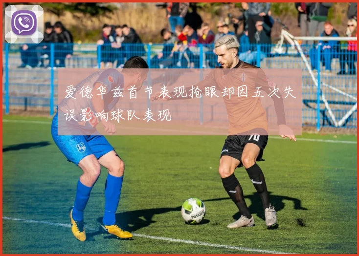 爱德华兹首节表现抢眼却因五次失误影响球队表现