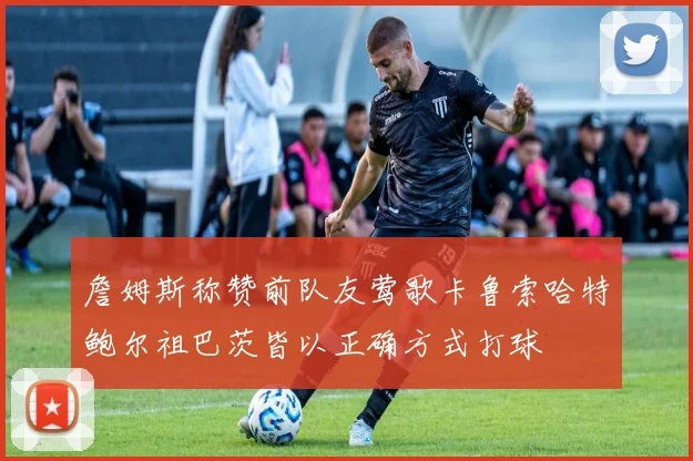 詹姆斯称赞前队友莺歌卡鲁索哈特鲍尔祖巴茨皆以正确方式打球