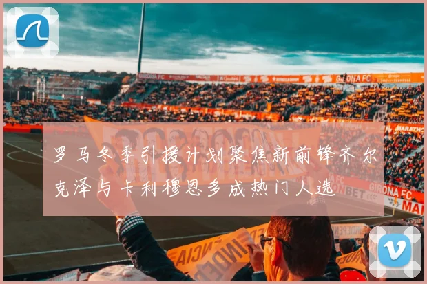 罗马冬季引援计划聚焦新前锋齐尔克泽与卡利穆恩多成热门人选