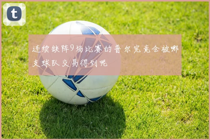 连续缺阵9场比赛的普尔究竟会被哪支球队交易得到呢