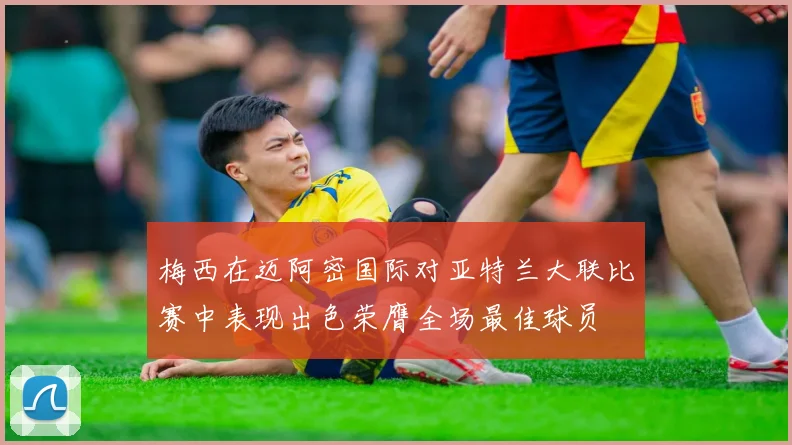 梅西在迈阿密国际对亚特兰大联比赛中表现出色荣膺全场最佳球员