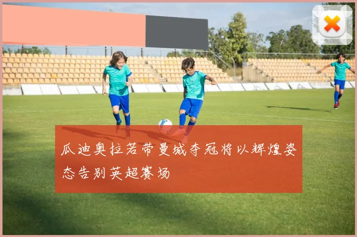瓜迪奥拉若带曼城夺冠将以辉煌姿态告别英超赛场