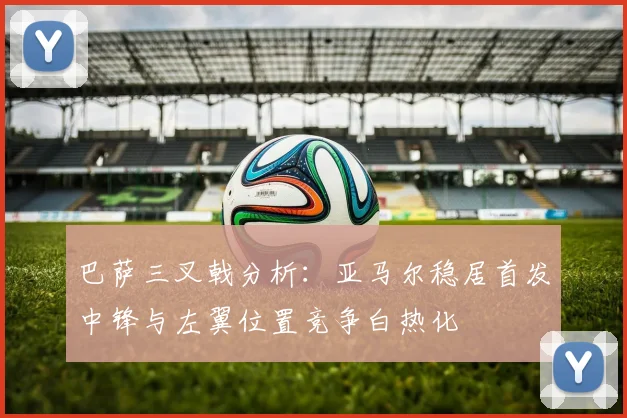 巴萨三叉戟分析：亚马尔稳居首发中锋与左翼位置竞争白热化