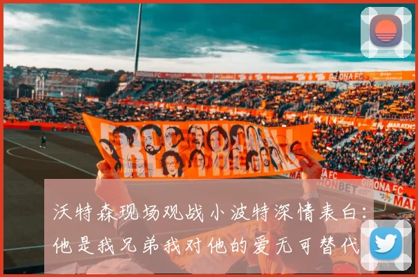 沃特森现场观战小波特深情表白：他是我兄弟我对他的爱无可替代