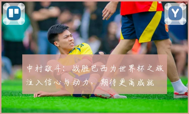 中村敬斗：战胜巴西为世界杯之旅注入信心与动力，期待更高成就