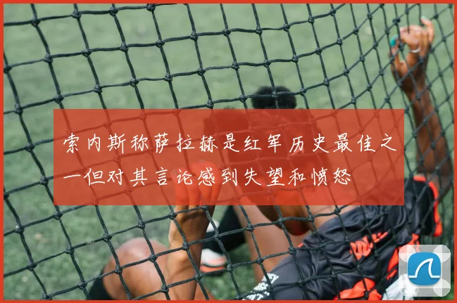 索内斯称萨拉赫是红军历史最佳之一但对其言论感到失望和愤怒