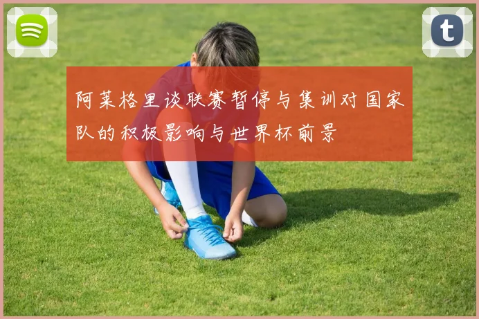 阿莱格里谈联赛暂停与集训对国家队的积极影响与世界杯前景