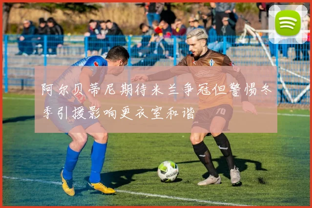 阿尔贝蒂尼期待米兰争冠但警惕冬季引援影响更衣室和谐