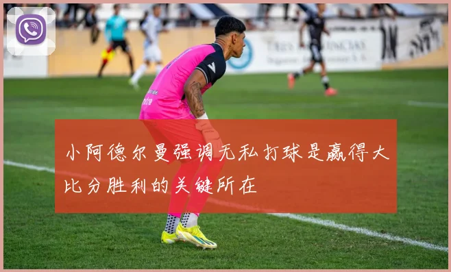 小阿德尔曼强调无私打球是赢得大比分胜利的关键所在