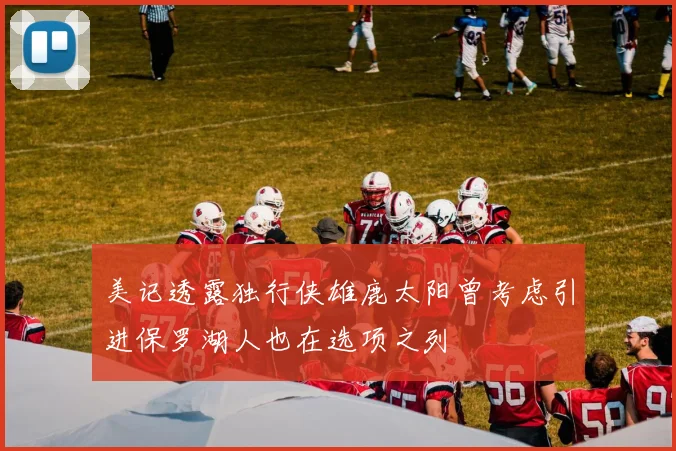 美记透露独行侠雄鹿太阳曾考虑引进保罗湖人也在选项之列