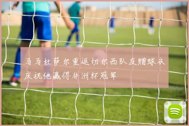 马马杜萨尔重返切尔西队友赠球衣庆祝他赢得非洲杯冠军