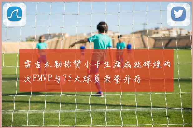 雷吉米勒称赞小卡生涯成就辉煌两次FMVP与75大球员荣誉并存