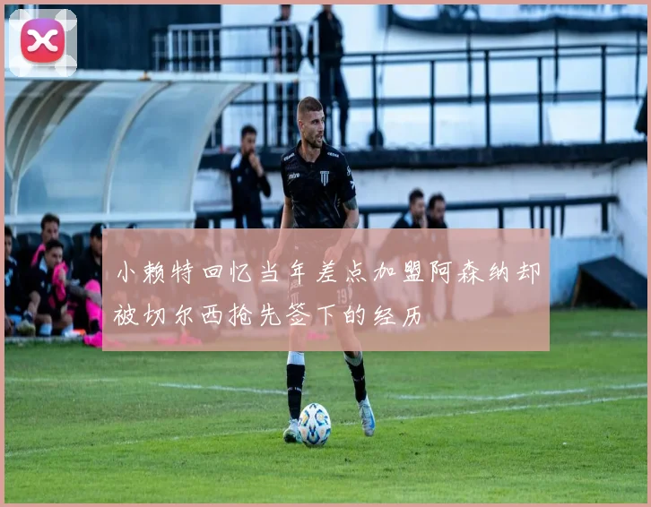 小赖特回忆当年差点加盟阿森纳却被切尔西抢先签下的经历