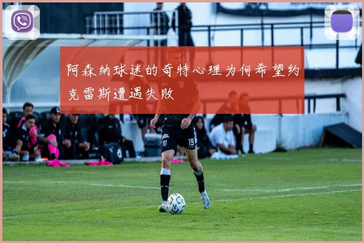 阿森纳球迷的奇特心理为何希望约克雷斯遭遇失败