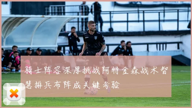 骑士阵容深厚挑战阿特金森战术智慧排兵布阵成关键考验