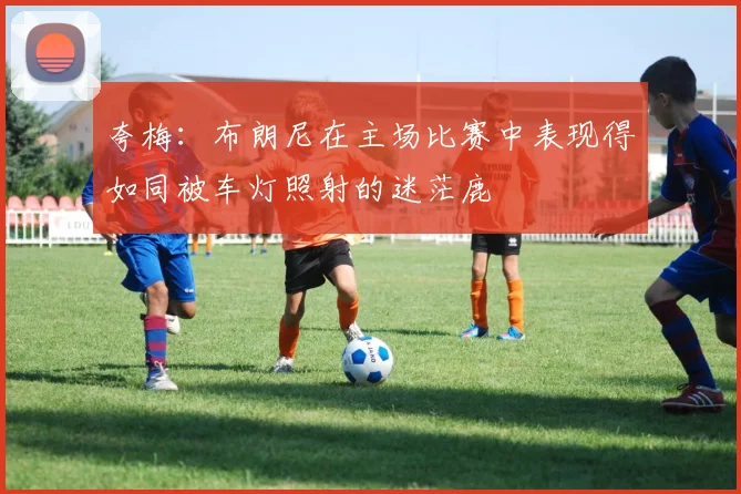 夸梅：布朗尼在主场比赛中表现得如同被车灯照射的迷茫鹿