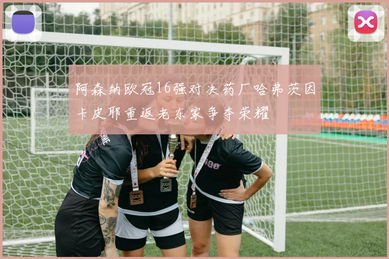 阿森纳欧冠16强对决药厂哈弗茨因卡皮耶重返老东家争夺荣耀