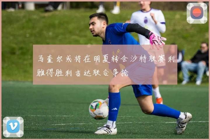 马奎尔或将在明夏转会沙特联赛利雅得胜利吉达联合争抢