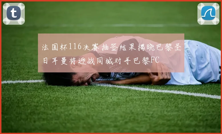 法国杯116决赛抽签结果揭晓巴黎圣日耳曼将迎战同城对手巴黎FC