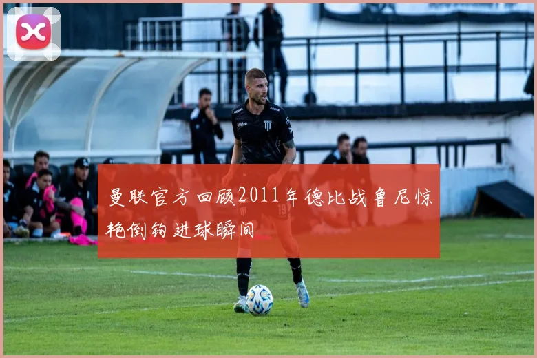 曼联官方回顾2011年德比战鲁尼惊艳倒钩进球瞬间