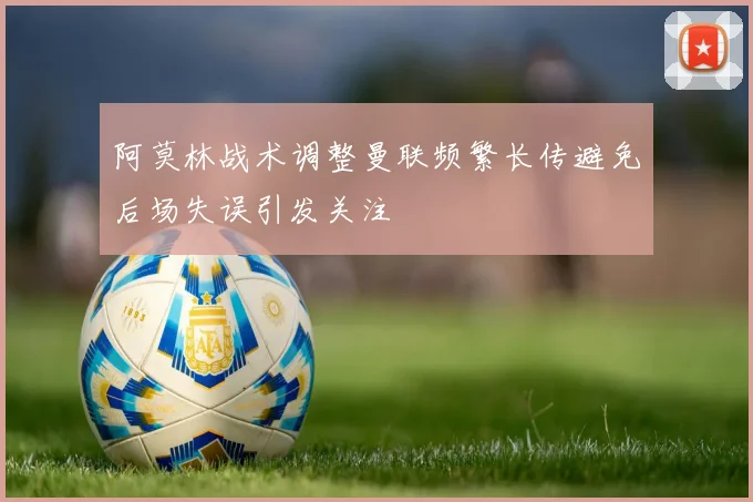 阿莫林战术调整曼联频繁长传避免后场失误引发关注