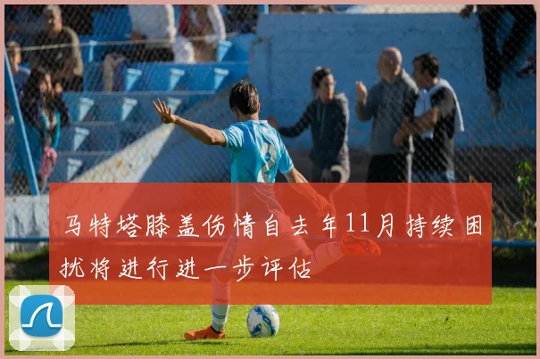 马特塔膝盖伤情自去年11月持续困扰将进行进一步评估