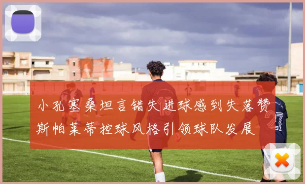 小孔塞桑坦言错失进球感到失落赞斯帕莱蒂控球风格引领球队发展